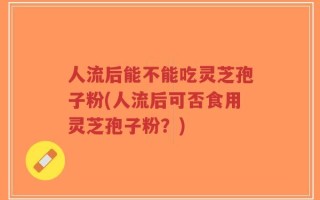 人流后能不能吃灵芝孢子粉(人流后可否食用灵芝孢子粉？)