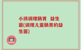 小孩调理肠胃  益生菌(调理儿童肠胃的益生菌)