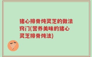 猪心排骨炖灵芝的做法窍门(营养美味的猪心灵芝排骨炖法)