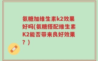 氨糖加维生素k2效果好吗(氨糖搭配维生素K2能否带来良好效果？)