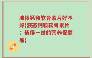 液体钙和软骨素片好不好(液态钙和软骨素片：值得一试的营养保健品)