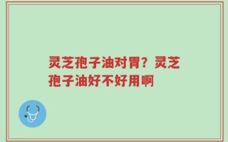 灵芝孢子油对胃？灵芝孢子油好不好用啊