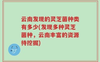 云南发现的灵芝菌种类有多少(发现多种灵芝菌种，云南丰富的资源待挖掘)