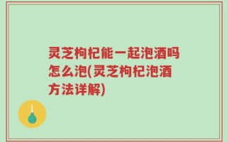 灵芝枸杞能一起泡酒吗怎么泡(灵芝枸杞泡酒方法详解)