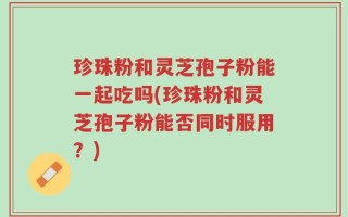 珍珠粉和灵芝孢子粉能一起吃吗(珍珠粉和灵芝孢子粉能否同时服用？)