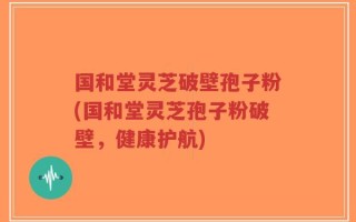 国和堂灵芝破壁孢子粉(国和堂灵芝孢子粉破壁，健康护航)