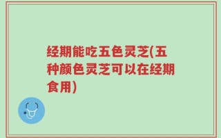 经期能吃五色灵芝(五种颜色灵芝可以在经期食用)