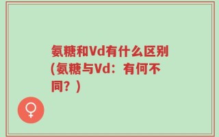 氨糖和Vd有什么区别(氨糖与Vd：有何不同？)