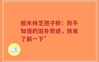 椴木林芝孢子粉：你不知道的滋补奇迹，快来了解一下”