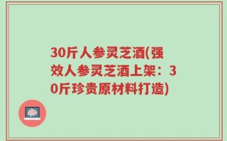30斤人参灵芝酒(强效人参灵芝酒上架：30斤珍贵原材料打造)