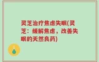 灵芝治疗焦虑失眠(灵芝：缓解焦虑，改善失眠的天然良药)