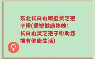 东北长白山破壁灵芝孢子粉(重塑健康体魄！长白山灵芝孢子粉助您拥有健康生活)
