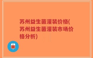 苏州益生菌灌装价格(苏州益生菌灌装市场价格分析)