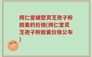 同仁堂破壁灵芝孢子粉胶囊的价格(同仁堂灵芝孢子粉胶囊价格公布)