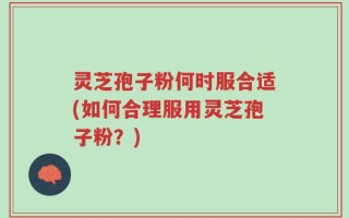 灵芝孢子粉何时服合适(如何合理服用灵芝孢子粉？)