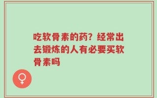 吃软骨素的药？经常出去锻炼的人有必要买软骨素吗