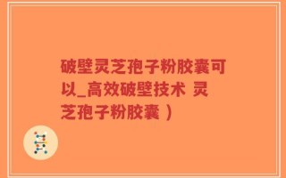 破壁灵芝孢子粉胶囊可以_高效破壁技术 灵芝孢子粉胶囊 )