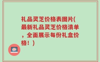礼品灵芝价格表图片(最新礼品灵芝价格清单，全面展示每份礼盒价格！)