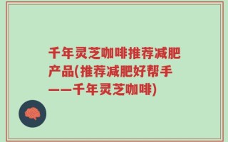 千年灵芝咖啡推荐减肥产品(推荐减肥好帮手——千年灵芝咖啡)