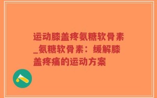 运动膝盖疼氨糖软骨素_氨糖软骨素：缓解膝盖疼痛的运动方案