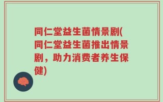 同仁堂益生菌情景剧(同仁堂益生菌推出情景剧，助力消费者养生保健)