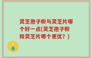灵芝孢子粉与灵芝片哪个好一点(灵芝孢子粉和灵芝片哪个更优？)