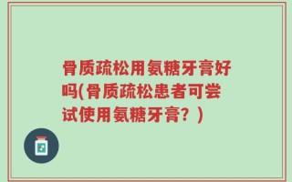 骨质疏松用氨糖牙膏好吗(骨质疏松患者可尝试使用氨糖牙膏？)