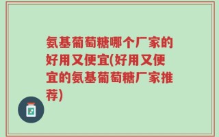氨基葡萄糖哪个厂家的好用又便宜(好用又便宜的氨基葡萄糖厂家推荐)