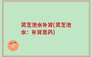 灵芝泡水补肾(灵芝泡水：补肾圣药)