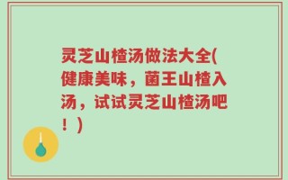 灵芝山楂汤做法大全(健康美味，菌王山楂入汤，试试灵芝山楂汤吧！)