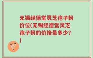 无锡经德堂灵芝孢子粉价位(无锡经德堂灵芝孢子粉的价格是多少？)