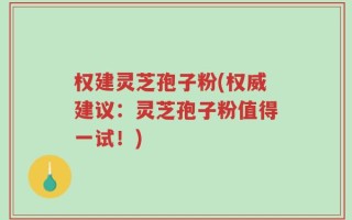 权建灵芝孢子粉(权威建议：灵芝孢子粉值得一试！)