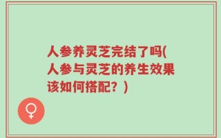人参养灵芝完结了吗(人参与灵芝的养生效果该如何搭配？)