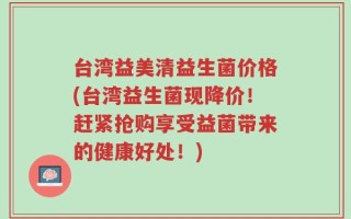 台湾益美清益生菌价格(台湾益生菌现降价！赶紧抢购享受益菌带来的健康好处！)