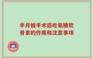 半月板手术后吃氨糖软骨素的作用和注意事项