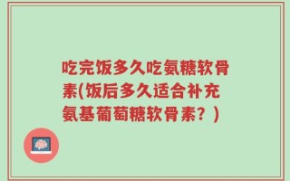 吃完饭多久吃氨糖软骨素(饭后多久适合补充氨基葡萄糖软骨素？)