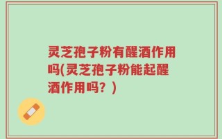 灵芝孢子粉有醒酒作用吗(灵芝孢子粉能起醒酒作用吗？)