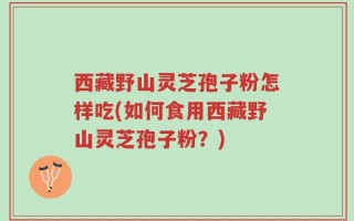 西藏野山灵芝孢子粉怎样吃(如何食用西藏野山灵芝孢子粉？)