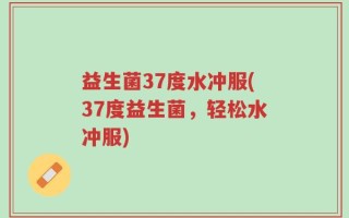 益生菌37度水冲服(37度益生菌，轻松水冲服)
