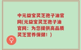 中元益宝灵芝孢子油官网(元益宝灵芝孢子油官网：为您提供高品质灵芝营养保健！)