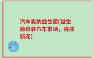 汽车卖的益生菌(益生菌进驻汽车市场，将成新宠)