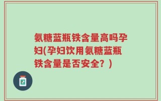 氨糖蓝瓶铁含量高吗孕妇(孕妇饮用氨糖蓝瓶铁含量是否安全？)