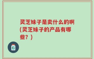 灵芝妹子是卖什么的啊(灵芝妹子的产品有哪些？)