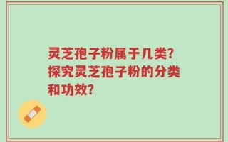 灵芝孢子粉属于几类？探究灵芝孢子粉的分类和功效？