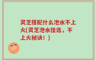 灵芝搭配什么泡水不上火(灵芝泡水佳选，不上火秘诀！)