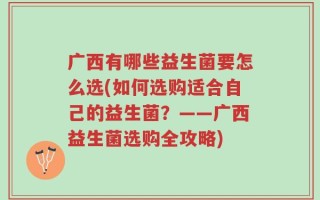 广西有哪些益生菌要怎么选(如何选购适合自己的益生菌？——广西益生菌选购全攻略)
