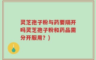 灵芝孢子粉与药要隔开吗灵芝孢子粉和药品需分开服用？)