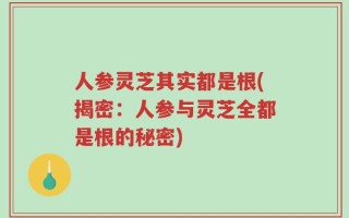 人参灵芝其实都是根(揭密：人参与灵芝全都是根的秘密)