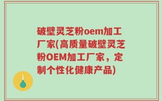 破壁灵芝粉oem加工厂家(高质量破壁灵芝粉OEM加工厂家，定制个性化健康产品)
