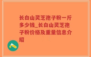 长白山灵芝孢子粉一斤多少钱_长白山灵芝孢子粉价格及重量信息介绍